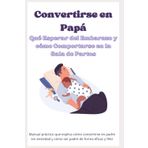 Convertirse en Papá - Qué Esperar del Embarazo y Cómo Comportarse en la Sala de Partos: Manual práctico que explica cómo convertirse en padre sin ansiedad y cómo ser padre de forma eficaz y feliz