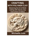 CRAFTING WITH POLYMER CLAY: Mastering the Art of Mold making with step by step instructions to follow