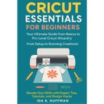 Cricut Essentials for Beginners: Your Ultimate Guide from Basics to Pro-Level Cricut Wizardry. From Setup to Stunning Creations! Elevate Your Skills with Expert Tips, Tutorials, and Design Hacks!