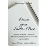 Écrire pour Lâcher Prise | Réduire le Stress, Cultiver la Résilience, et Découvrir le Bonheur au Quotidien: Carnet d'Écriture Guidée de 90 Jours