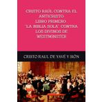 CRISTO RAÚL CONTRA EL ANTICRISTO. LIBRO PRIMERO . “LA BIBLIA SOLA”: CONTRA LOS DIVINOS DE WESTMINSTER: Respuesta de un hijo de Dios a la Declaración ... de la Plenitud de las Naciones Cristianas
