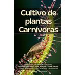 CULTIVO DE PLANTAS CARNÍVORAS: GUÍA COMPLETA PARA RINCIPIANTES: ¡Descubre el fascinante mundo de las plantas carnívoras con esta guía práctica y accesible, diseñada especialmente para principiantes!