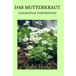 Das Mutterkraut (Tanacetum parthenium): ein Buch für jung und alt, von der Herkunft der Pflanze, über ihre medizinischen Eigenschaften, bis hin zu Anwendungsgebieten