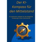Der KI-Kompass für den Mittelstand: Ihr praktischer Leitfaden für die erfolgreiche Umsetzung in Ihrem Unternehmen, ob Selbständig, Mittelständisch oder großes Unternehmen