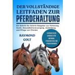 DER VOLLSTÄNDIGE LEITFADEN ZUR PFERDEHALTUNG: Ein Schritt-für-Schritt-Ratgeber zur Fütterung, Zucht, Gesundheitsversorgung, Ausbildung und Pflege von Pferden
