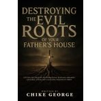 Destroying the Evil Roots of Your Father's House: Cutting Off the Flow of Generational Bondages, Breaking Ancestral Curses and Unlocking Freedom in Christ