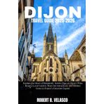 DIJON TRAVEL GUIDE 2025-2026: Explore the Heart of Burgundy: Insider Tips on Dijon’s Wine Routes, Local Cuisine, Must-See Attractions, and Hidden Gems in France’s Gourmet Capital