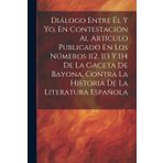 Diálogo Entre Él Y Yo, En Contestación Al Artículo Publicado En Los Números 112, 113 Y 114 De La Gaceta De Bayona, Contra La Historia De La Literatura Española