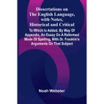 Dissertations On The English Language, With Notes, Historical And Critical; To Which Is Added, By Way Of Appendix, An Essay On A Reformed Mode Of ... With Dr. Franklin'S Arguments On That Subject