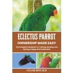 Eclectus Parrot Ownership Made Easy: The Complete Handbook For Training, Bonding, and Raising a Happy And Healthy Bird (The Bird Encyclopedia Collection)