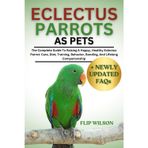 ECLECTUS PARROTS AS PETS: The Complete Guide To Raising A Happy, Healthy Eclectus Parrot: Care, Diet, Training, Behavior, Bonding, And Lifelong Companionship