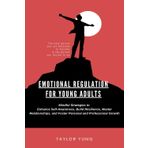 EMOTIONAL REGULATION: Mindful Strategies To Enhance Self-Awareness, Build Resilience, Master Relationships, And Foster Personal And Professional Growth