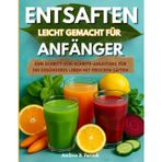 ENTSAFTEN LEICHT GEMACHT FÜR ANFÄNGER: Eine Schritt-für-Schritt-Anleitung für ein gesünderes Leben mit frischen Säften