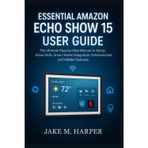 ESSENTIAL AMAZON ECHO SHOW 15 USER GUIDE: The Ultimate Step-by-Step Manual To Setup, Alexa Skills, Smart Home Integration, Entertainment, and Hidden ... Guide Manual for Beginners and Seniors)
