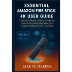 ESSENTIAL AMAZON FIRE TV STICK 4K USER GUIDE: A Complete Manual to Setup, Streaming, Alexa, Smart home integration and Troubleshooting for Every ... Guide Manual for Beginners and Seniors)