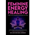 Feminine Energy Healing - Find the Goddess Essence in You: Holistic Secrets for Women to Heal from Rejection and Emotional Neglect, Manage Menstruation and Pregnancy Discomfort and Master Self Healing