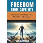 Freedom from Captivity: Proven Steps to Pray Your Way Out of Bondage (The Complete Spiritual Warfare Manual for Breakthrough)