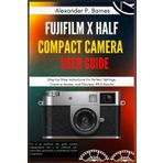 FUJIFILM X Half Compact Camera User Guide: Step-by-Step Instructions for Perfect Settings, Creative Modes, and Flawless JPEG Results