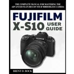 FUJIFILM X-S10 USER GUIDE: The Complete Manual for Mastering the Advanced Features of Your Mirrorless Camera