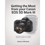 Getting the Most from Your Canon EOS 5D Mark III: Everything You Need to Confidently Operate and Master Your Camera