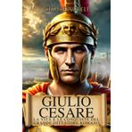 Giulio Cesare: La Vita e le Conquiste del Grande Dittatore Romano: Dalla Repubblica al Potere Assoluto, la Storia del Generale che Ha Cambiato Roma e la Gallia