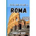 GUÍA DE VIAJE A ROMA 2025: Su compañero esencial para lugares inolvidables, información local y auténticas experiencias romanas