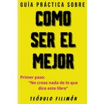 GUÍA PRÁCTICA SOBRE COMO SER EL MEJOR: Primer Paso: “NO CREAS NADA DE LO QUE DICE ESTE LIBRO”
