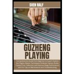 GUZHENG PLAYING: Comprehensive Guide from Beginner to Expert: Explore the Origins, Master Techniques, Embrace Various Styles, Expand Your Collection, ... Pro Tips on Maintenance and Troubleshooting.