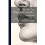 Hay-Fever; Or, Summer Catarrh: Its Nature and Treatment. Including the Early Form, Or "Rose Cold"; the Later Form, Or "Autumnal Catarrh"; and a Middle Form, Or July Cold, Hitherto Undescribed