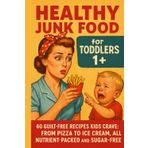 Healthy Junk Food for Toddlers 1+: 60 Guilt-Free Recipes for Mini Foodies: Pizza, Burgers, Ice Cream & More