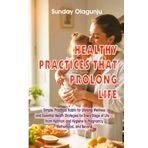 HEALTHY PRACTICES THAT PROLONG YOUR LIFE: Simple, Practical Habits for Lifelong Wellness and Essential Health Strategies 4 Every Stage of Life: From Nutrition and Hygiene to Pregnancy, Motherhood etc