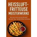 Heißluftfritteuse Meisterwerke: Gesunde und knusprige Rezepte für jeden Tag – Schnell, einfach und lecker