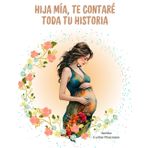 HIJA MIA, TE CONTARÉ TODA TU HISTORIA: Un hermoso regalo que puedes preparar con tiempo para tu hija, y dejar tu historia de vida impregnada bajo tu puño y letra