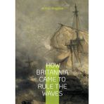 How Britannia Came to Rule the Waves: From Alfred's Galleys to Victoria's Ironclads - The Complete Story of Britain's Naval Dominance