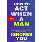 How To Act When A Man Ignores You: A Comprehensive Guide to Understanding His Actions, Maintaining Your Self-Worth, Setting Healthy Boundaries, and Building Stronger Relationships