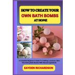 HOW TO CREATE YOUR OWN BATH BOMBS AT HOME: A Complete Beginner’s Guide To Crafting Luxurious, Skin-Nourishing Bath Bombs With Natural Ingredients