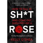 How to Fall in Sh*t and Come Out Smelling Like a Rose: A Journey of Human Resilience, Tenacity and Alchemy