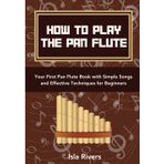 How To Play The Pan Flute: Your First Pan Flute Book with Simple Songs and Effective Techniques for Beginners
