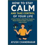 How to Stay Calm and Take Control of Your Life: A Proven Method to Build Mental Toughness, Master Emotional Triggers, and Thrive Under Pressure