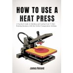HOW TO USE A HEAT PRESS: A Practical Guide to Building and Scaling Your T-Shirt Printing Business with the Perfect Temperature Settings