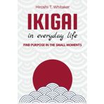 IKIGAI IN IN EVERYDAY LIFE. Find Purpose in the Small Moments: Discover your reason for being with simple and meaningful practices
