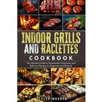 Indoor Grills and Raclettes Cookbook: The Ultimate Guide to Homemade Techniques and Delicious Recipes for Beginners and Beyond