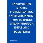 Innovation Starts Here: Creating an Environment that Inspires Breakthrough Ideas and Solutions