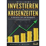 INTELLIGENT INVESTIEREN in Krisenzeiten - In kürzester Zeit zum Anlageprofi: Wie Sie die turbulenten Zeiten jetzt zu Ihrem Vorteil nutzen und Ihr Geld ohne großes Risiko höchstprofitabel anlegen