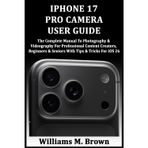 IPHONE 17 PRO CAMERA USER GUIDE: The Complete Manual To Photography & Videography For Professional Content Creators, Beginners & Seniors With Tips & Tricks For iOS 26