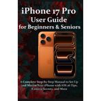 iPhone 17 Pro User Guide for Beginners & Seniors: A Complete Step-by-Step Manual to Set Up and Master Your iPhone with iOS 26 Tips, Camera Secrets, and More