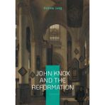 John Knox And The Reformation: The Definitive Biography Of Scotlands Iconic Religious Reformer And The Protestant Reformation