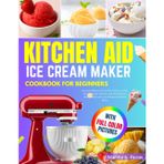 Kitchen Aid Ice Cream Maker Cookbook for Beginners: Easy and Delicious Ice Cream, Gelato, Sorbet, Frozen Yogurt, Mix-Ins, and More Recipes Made Simple with Your KitchenAid Stand Mixer