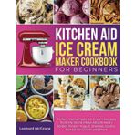 Kitchen Aid Ice Cream Maker Cookbook for Beginners: Perfect Homemade Ice Cream Recipes from My Stand Mixer Attachment | Sorbet, Frozen Yogurt, Sherbet, Gelato, Spiked Ice Cream and More