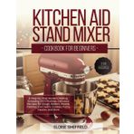 KITCHEN AID STAND MIXER COOKBOOK FOR BEGINNERS: A Step-by-Step Guide to Baking, Kneading 200 Effortless, Delicious Recipes for Dough, Batters, Breads, Pastries, Ice Cream, Cookies, Pasta, Sauces